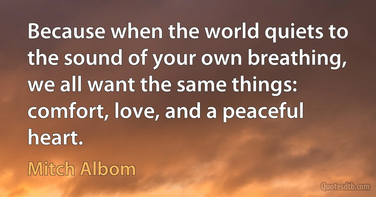 Because when the world quiets to the sound of your own breathing, we all want the same things: comfort, love, and a peaceful heart. (Mitch Albom)