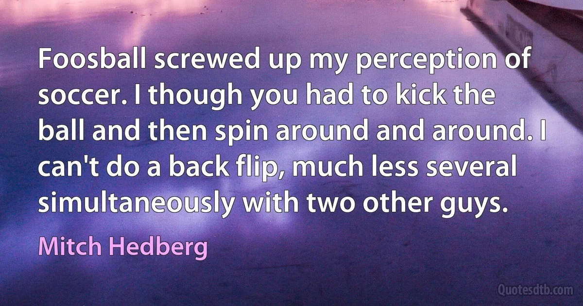 Foosball screwed up my perception of soccer. I though you had to kick the ball and then spin around and around. I can't do a back flip, much less several simultaneously with two other guys. (Mitch Hedberg)