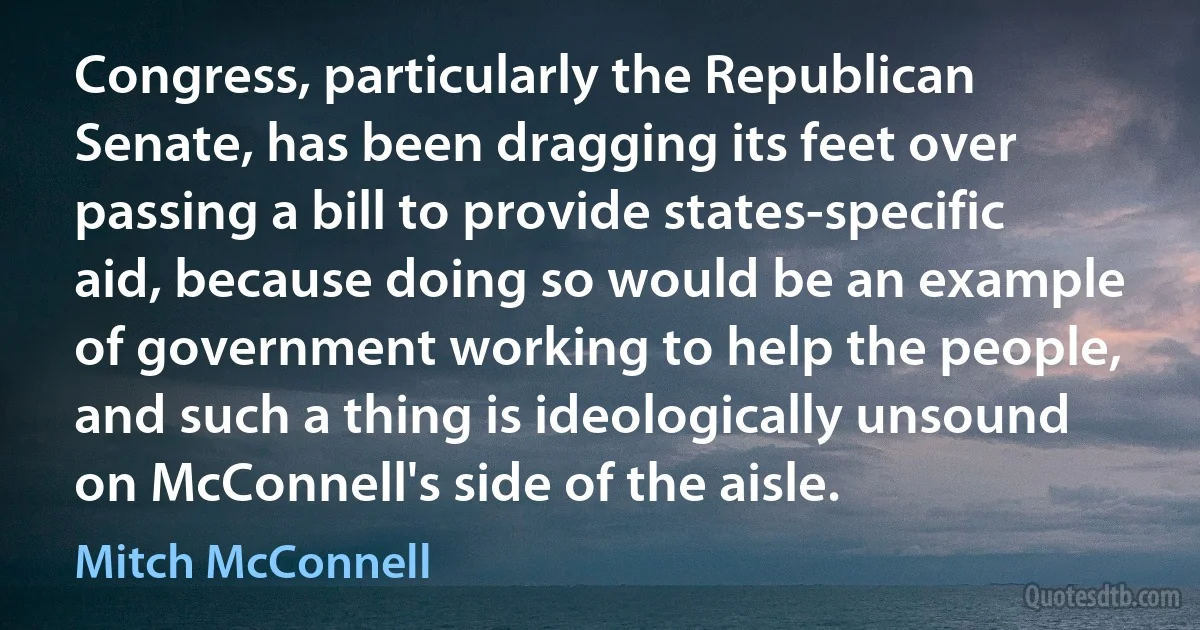 Congress, particularly the Republican Senate, has been dragging its feet over passing a bill to provide states-specific aid, because doing so would be an example of government working to help the people, and such a thing is ideologically unsound on McConnell's side of the aisle. (Mitch McConnell)