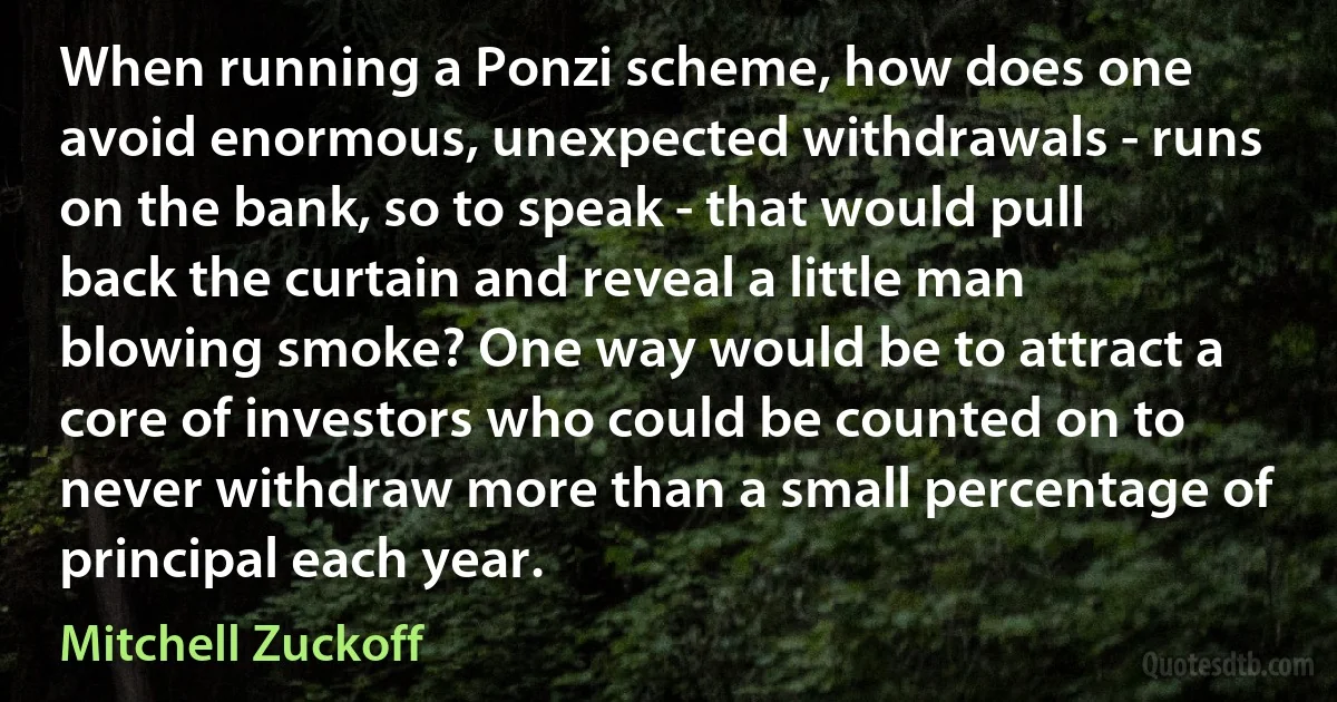 When running a Ponzi scheme, how does one avoid enormous, unexpected withdrawals - runs on the bank, so to speak - that would pull back the curtain and reveal a little man blowing smoke? One way would be to attract a core of investors who could be counted on to never withdraw more than a small percentage of principal each year. (Mitchell Zuckoff)