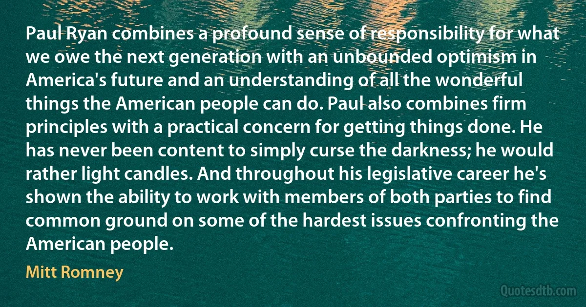 Paul Ryan combines a profound sense of responsibility for what we owe the next generation with an unbounded optimism in America's future and an understanding of all the wonderful things the American people can do. Paul also combines firm principles with a practical concern for getting things done. He has never been content to simply curse the darkness; he would rather light candles. And throughout his legislative career he's shown the ability to work with members of both parties to find common ground on some of the hardest issues confronting the American people. (Mitt Romney)