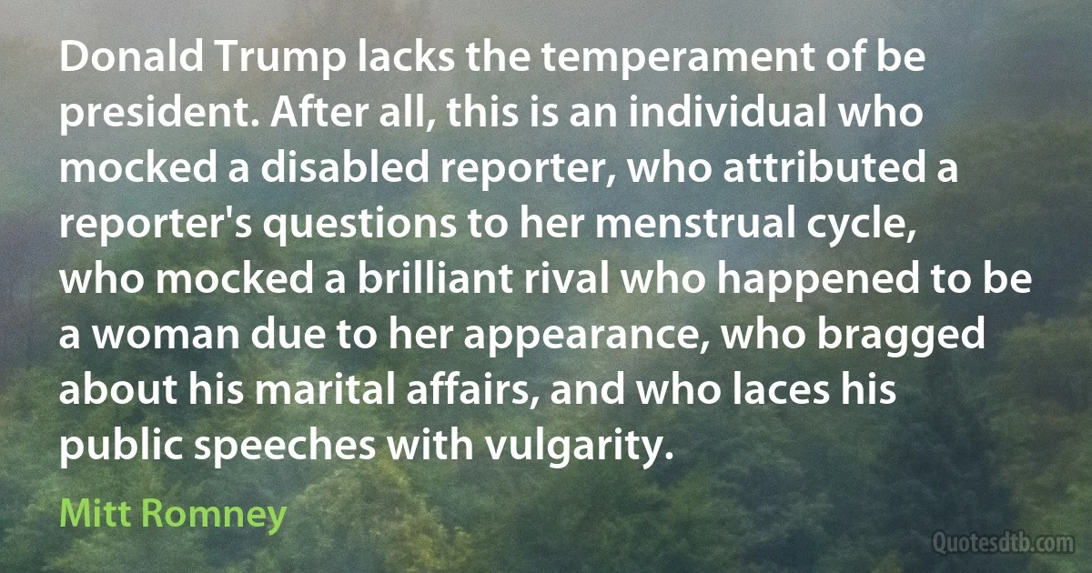 Donald Trump lacks the temperament of be president. After all, this is an individual who mocked a disabled reporter, who attributed a reporter's questions to her menstrual cycle, who mocked a brilliant rival who happened to be a woman due to her appearance, who bragged about his marital affairs, and who laces his public speeches with vulgarity. (Mitt Romney)