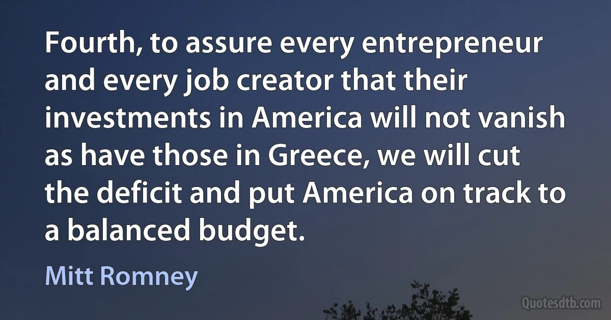 Fourth, to assure every entrepreneur and every job creator that their investments in America will not vanish as have those in Greece, we will cut the deficit and put America on track to a balanced budget. (Mitt Romney)