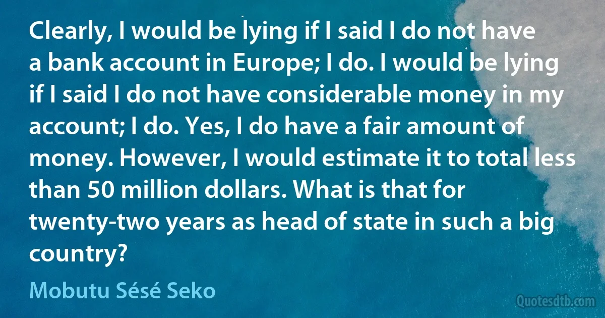 Clearly, I would be lying if I said I do not have a bank account in Europe; I do. I would be lying if I said I do not have considerable money in my account; I do. Yes, I do have a fair amount of money. However, I would estimate it to total less than 50 million dollars. What is that for twenty-two years as head of state in such a big country? (Mobutu Sésé Seko)