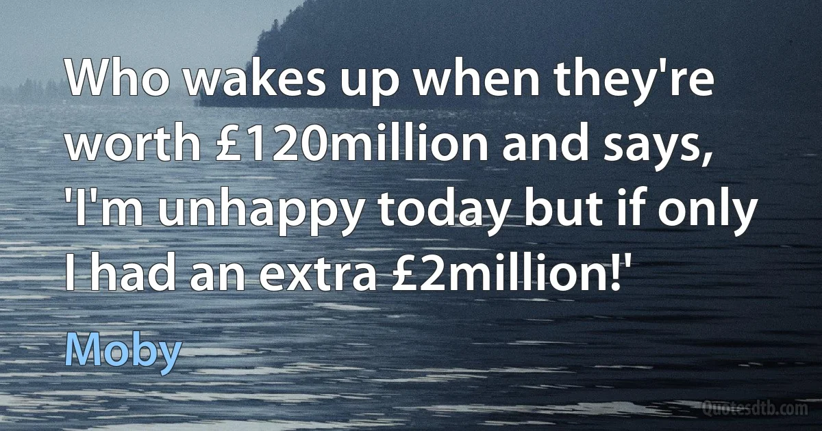 Who wakes up when they're worth £120million and says, 'I'm unhappy today but if only I had an extra £2million!' (Moby)