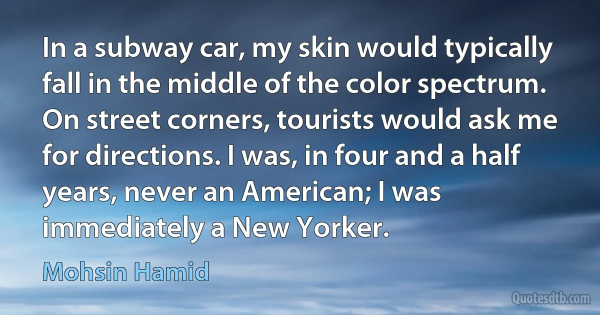 In a subway car, my skin would typically fall in the middle of the color spectrum. On street corners, tourists would ask me for directions. I was, in four and a half years, never an American; I was immediately a New Yorker. (Mohsin Hamid)