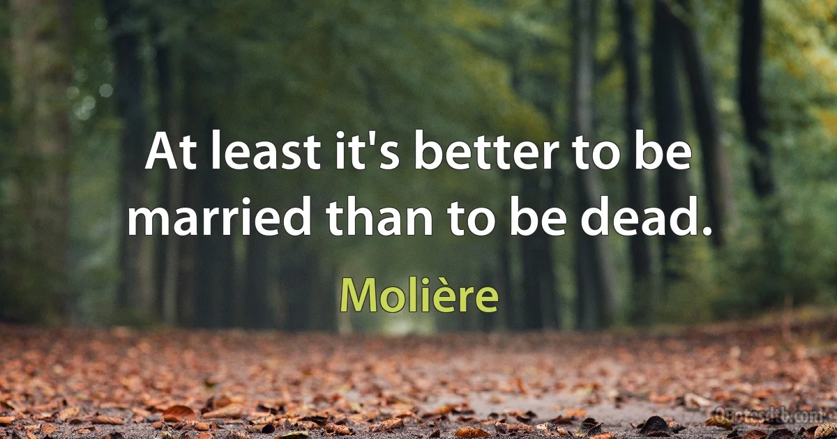 At least it's better to be married than to be dead. (Molière)