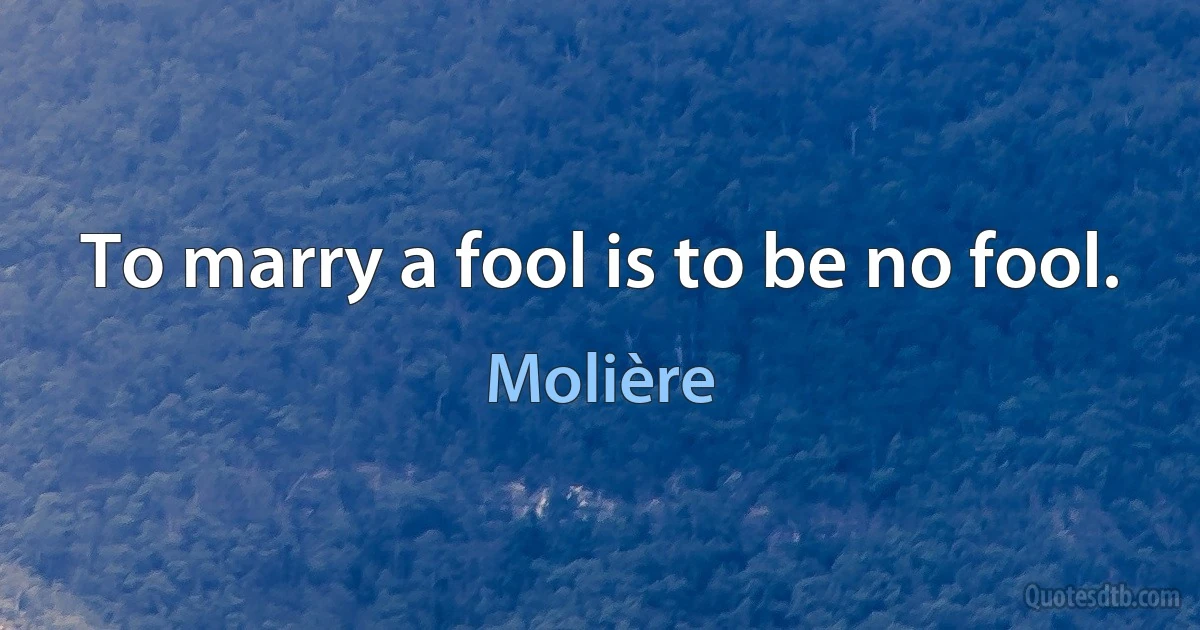 To marry a fool is to be no fool. (Molière)