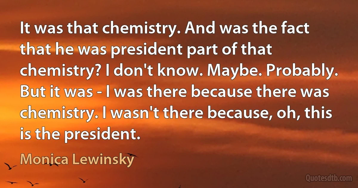 It was that chemistry. And was the fact that he was president part of that chemistry? I don't know. Maybe. Probably. But it was - I was there because there was chemistry. I wasn't there because, oh, this is the president. (Monica Lewinsky)