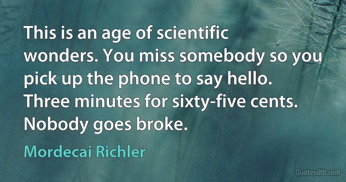 This is an age of scientific wonders. You miss somebody so you pick up the phone to say hello. Three minutes for sixty-five cents. Nobody goes broke. (Mordecai Richler)