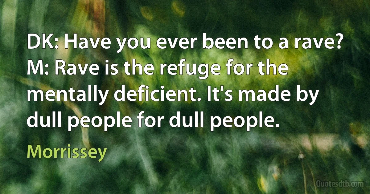 DK: Have you ever been to a rave?
M: Rave is the refuge for the mentally deficient. It's made by dull people for dull people. (Morrissey)