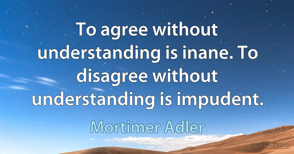 To agree without understanding is inane. To disagree without understanding is impudent. (Mortimer Adler)