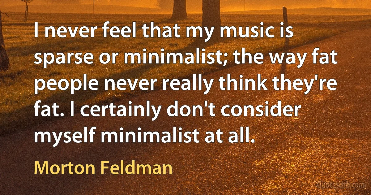 I never feel that my music is sparse or minimalist; the way fat people never really think they're fat. I certainly don't consider myself minimalist at all. (Morton Feldman)