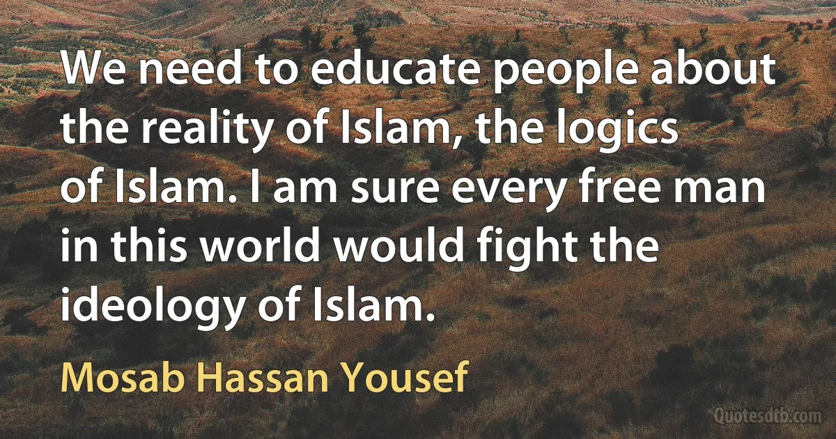 We need to educate people about the reality of Islam, the logics of Islam. I am sure every free man in this world would fight the ideology of Islam. (Mosab Hassan Yousef)