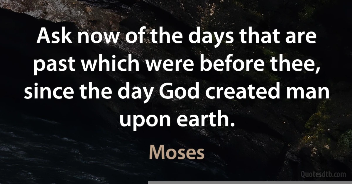 Ask now of the days that are past which were before thee, since the day God created man upon earth. (Moses)