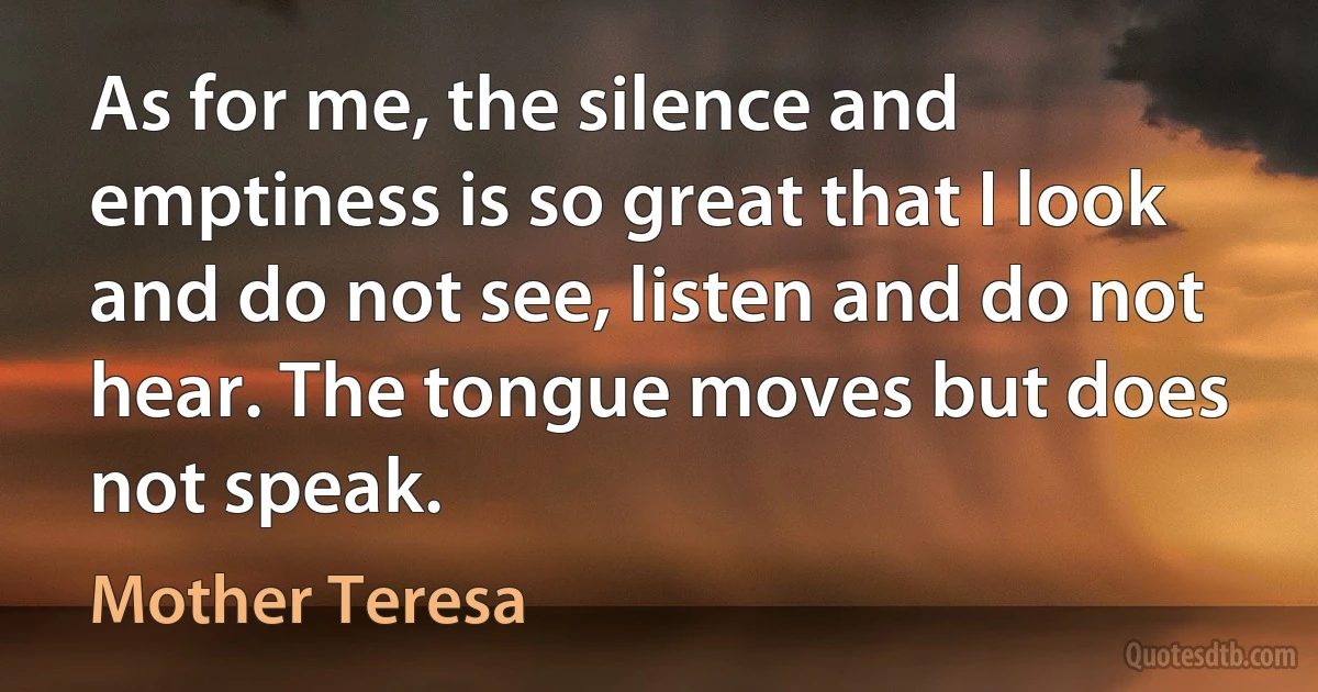 As for me, the silence and emptiness is so great that I look and do not see, listen and do not hear. The tongue moves but does not speak. (Mother Teresa)