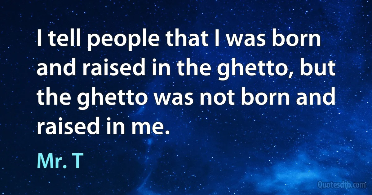 I tell people that I was born and raised in the ghetto, but the ghetto was not born and raised in me. (Mr. T)