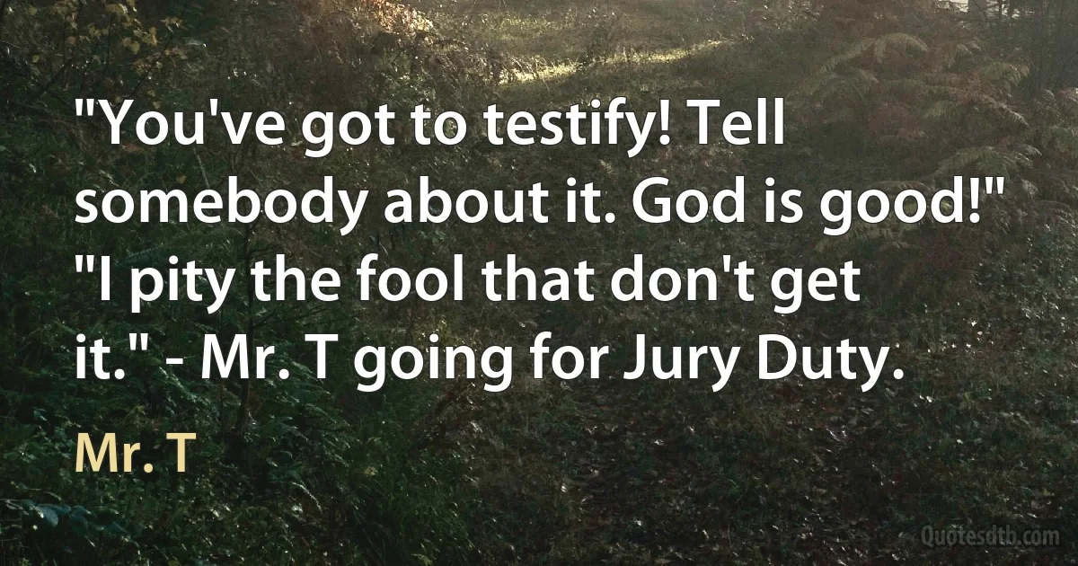 "You've got to testify! Tell somebody about it. God is good!" "I pity the fool that don't get it." - Mr. T going for Jury Duty. (Mr. T)