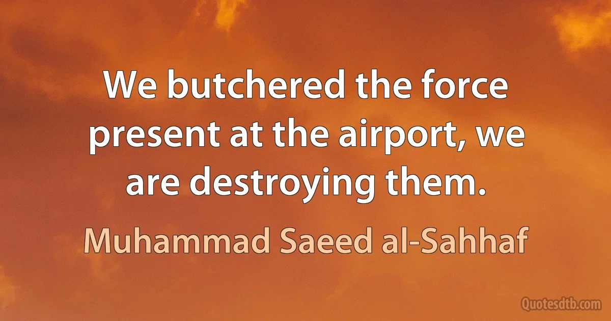 We butchered the force present at the airport, we are destroying them. (Muhammad Saeed al-Sahhaf)