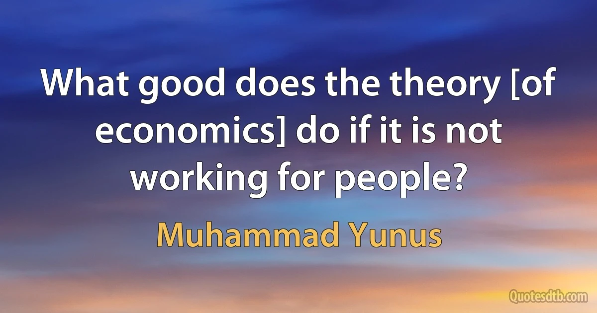 What good does the theory [of economics] do if it is not working for people? (Muhammad Yunus)