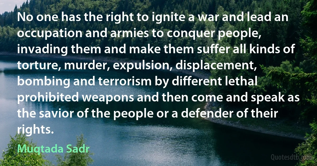 No one has the right to ignite a war and lead an occupation and armies to conquer people, invading them and make them suffer all kinds of torture, murder, expulsion, displacement, bombing and terrorism by different lethal prohibited weapons and then come and speak as the savior of the people or a defender of their rights. (Muqtada Sadr)