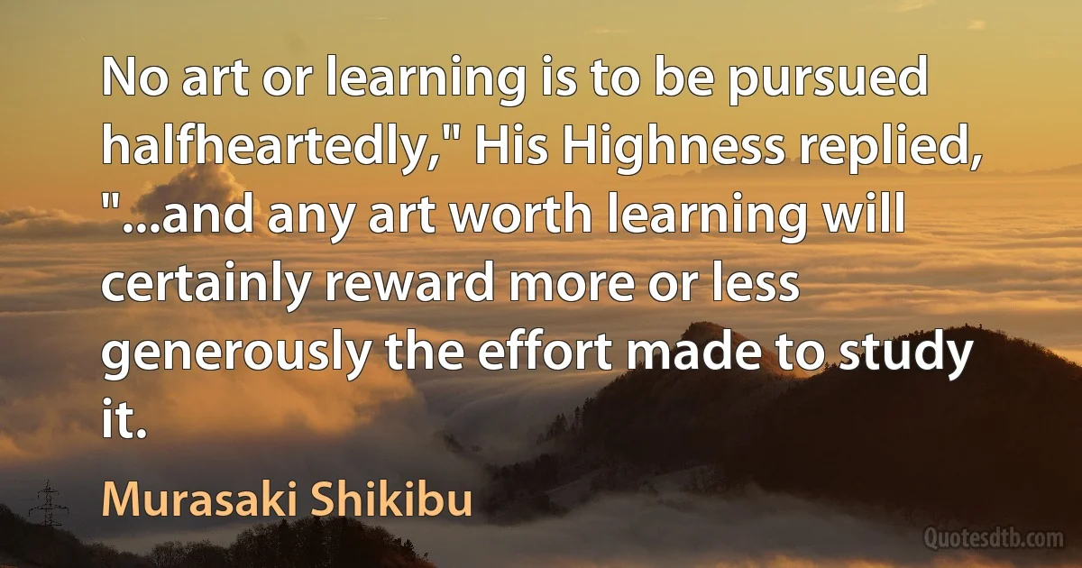 No art or learning is to be pursued halfheartedly," His Highness replied, "...and any art worth learning will certainly reward more or less generously the effort made to study it. (Murasaki Shikibu)