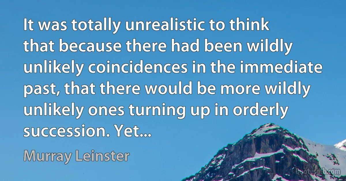 It was totally unrealistic to think that because there had been wildly unlikely coincidences in the immediate past, that there would be more wildly unlikely ones turning up in orderly succession. Yet... (Murray Leinster)