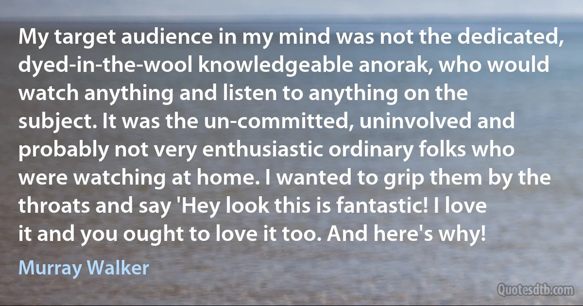 My target audience in my mind was not the dedicated, dyed-in-the-wool knowledgeable anorak, who would watch anything and listen to anything on the subject. It was the un-committed, uninvolved and probably not very enthusiastic ordinary folks who were watching at home. I wanted to grip them by the throats and say 'Hey look this is fantastic! I love it and you ought to love it too. And here's why! (Murray Walker)