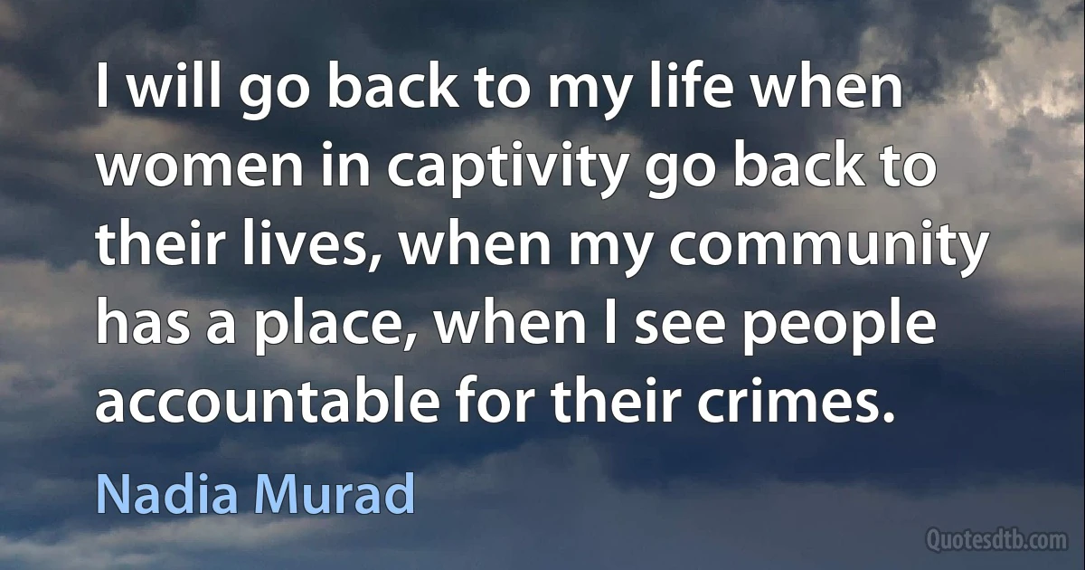 I will go back to my life when women in captivity go back to their lives, when my community has a place, when I see people accountable for their crimes. (Nadia Murad)