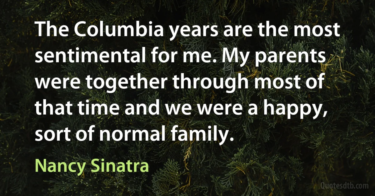 The Columbia years are the most sentimental for me. My parents were together through most of that time and we were a happy, sort of normal family. (Nancy Sinatra)