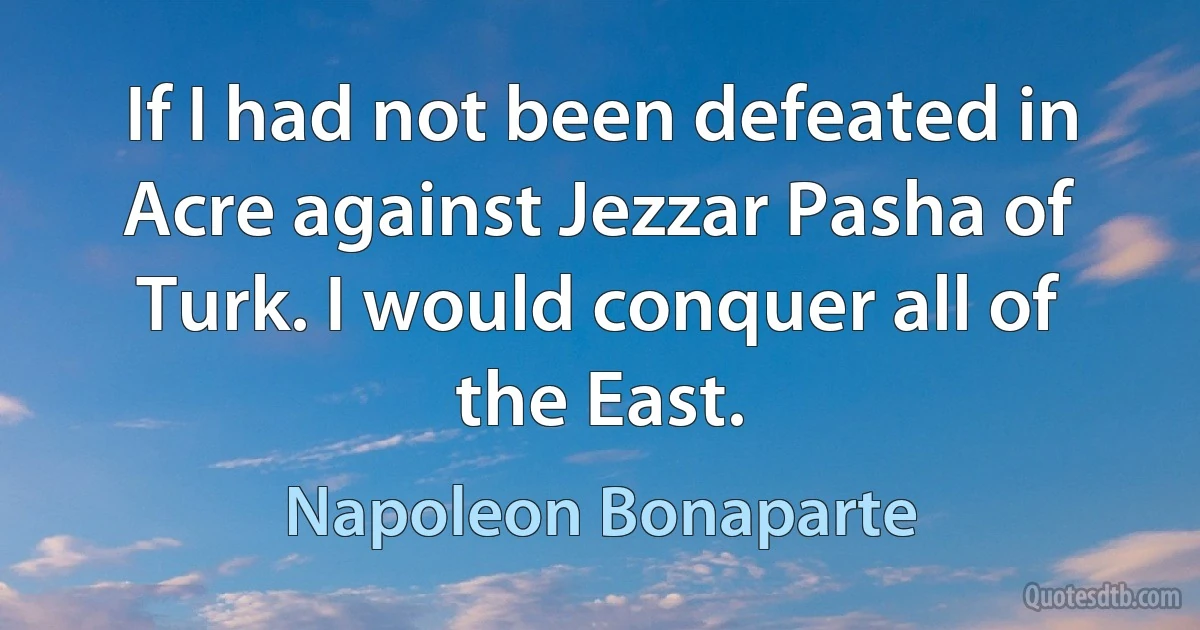 If I had not been defeated in Acre against Jezzar Pasha of Turk. I would conquer all of the East. (Napoleon Bonaparte)