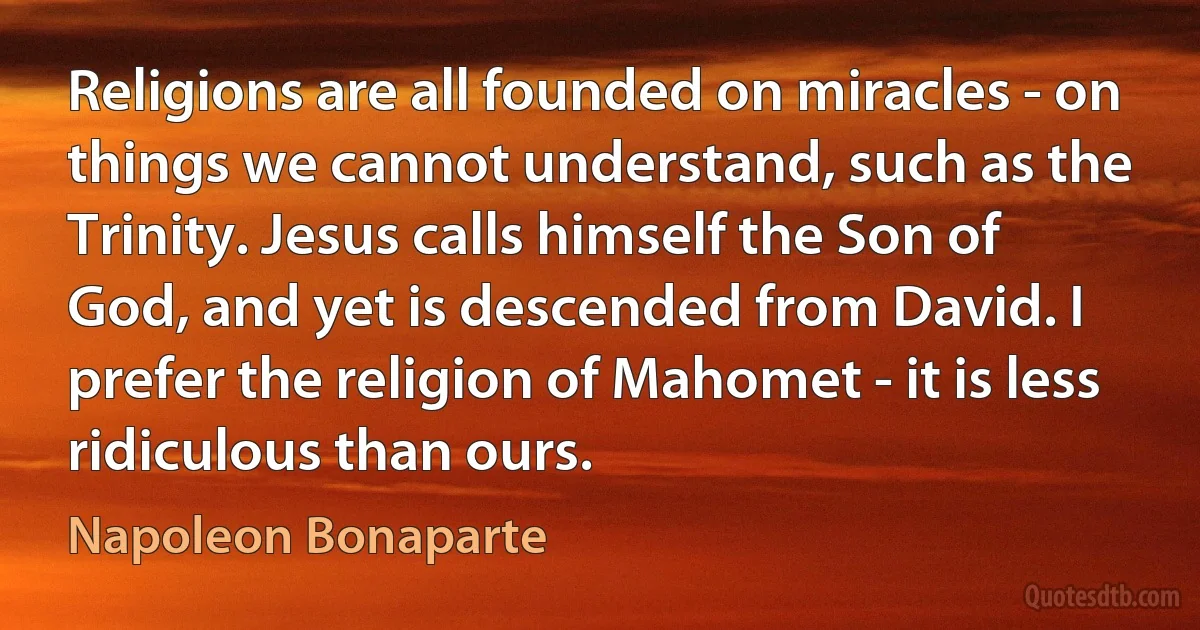 Religions are all founded on miracles - on things we cannot understand, such as the Trinity. Jesus calls himself the Son of God, and yet is descended from David. I prefer the religion of Mahomet - it is less ridiculous than ours. (Napoleon Bonaparte)