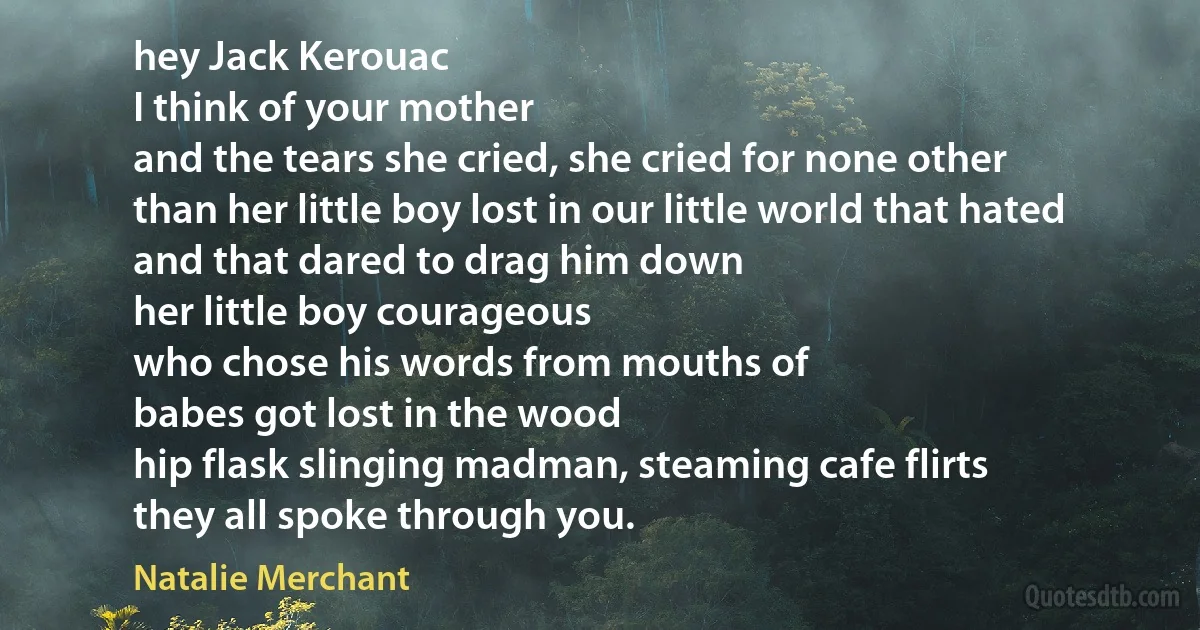 hey Jack Kerouac
I think of your mother
and the tears she cried, she cried for none other
than her little boy lost in our little world that hated
and that dared to drag him down
her little boy courageous
who chose his words from mouths of
babes got lost in the wood
hip flask slinging madman, steaming cafe flirts
they all spoke through you. (Natalie Merchant)