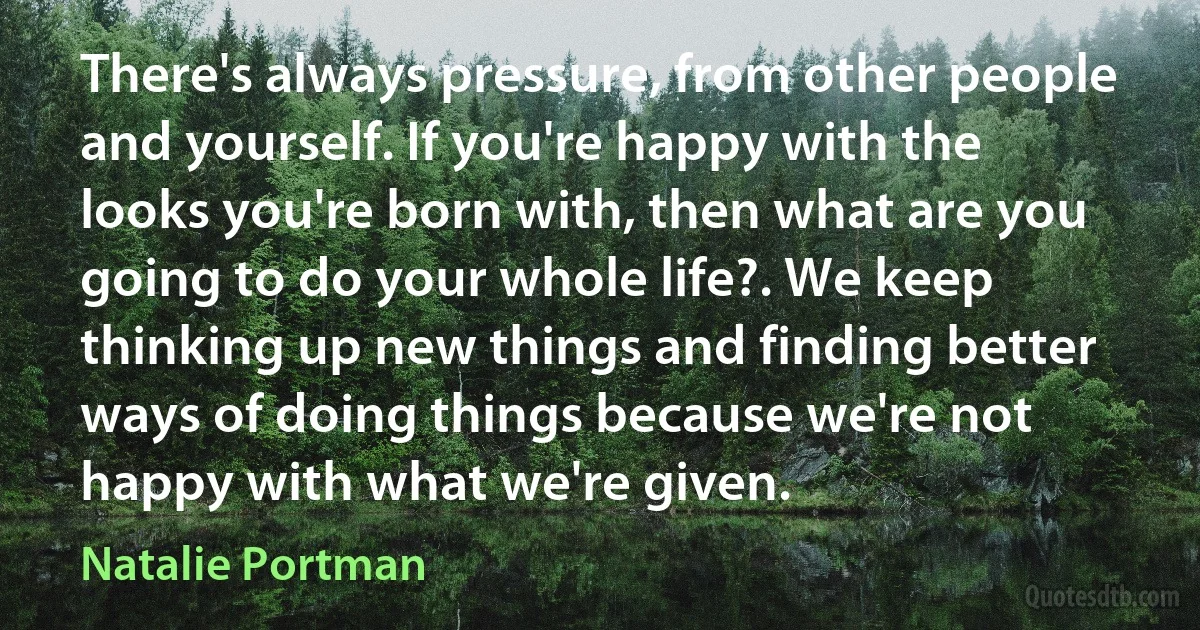 There's always pressure, from other people and yourself. If you're happy with the looks you're born with, then what are you going to do your whole life?. We keep thinking up new things and finding better ways of doing things because we're not happy with what we're given. (Natalie Portman)