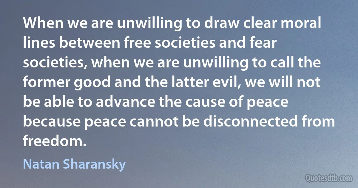 When we are unwilling to draw clear moral lines between free societies and fear societies, when we are unwilling to call the former good and the latter evil, we will not be able to advance the cause of peace because peace cannot be disconnected from freedom. (Natan Sharansky)