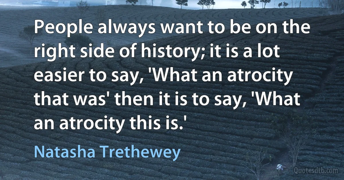 People always want to be on the right side of history; it is a lot easier to say, 'What an atrocity that was' then it is to say, 'What an atrocity this is.' (Natasha Trethewey)