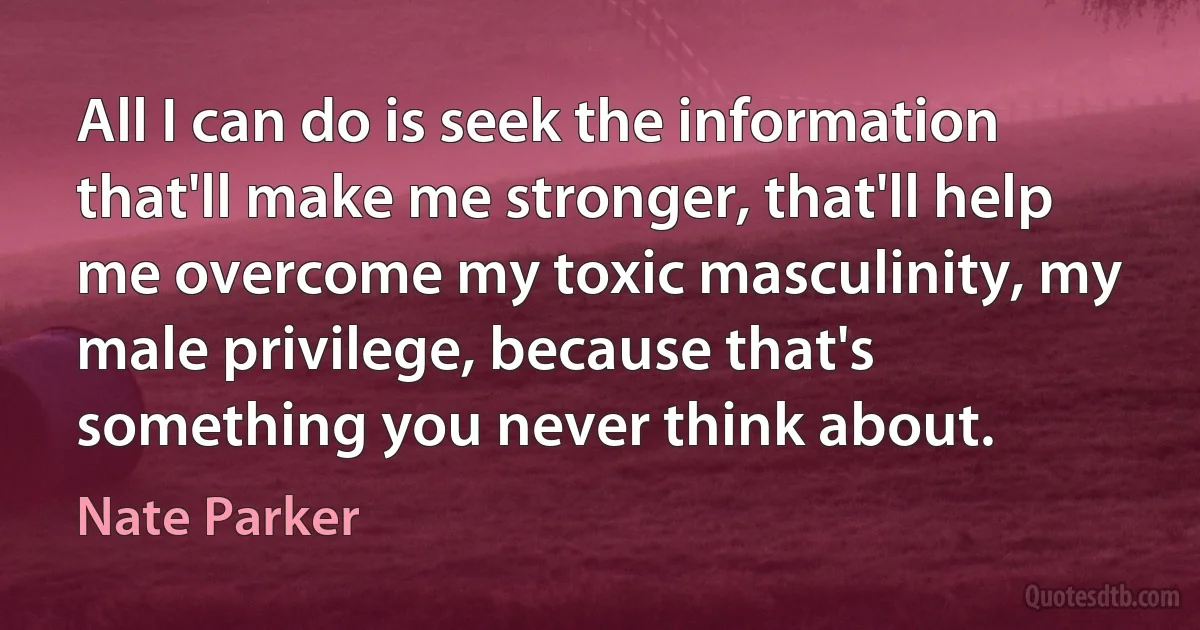 All I can do is seek the information that'll make me stronger, that'll help me overcome my toxic masculinity, my male privilege, because that's something you never think about. (Nate Parker)