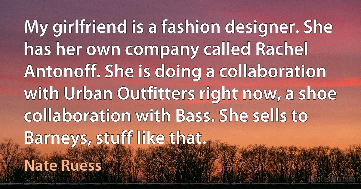 My girlfriend is a fashion designer. She has her own company called Rachel Antonoff. She is doing a collaboration with Urban Outfitters right now, a shoe collaboration with Bass. She sells to Barneys, stuff like that. (Nate Ruess)