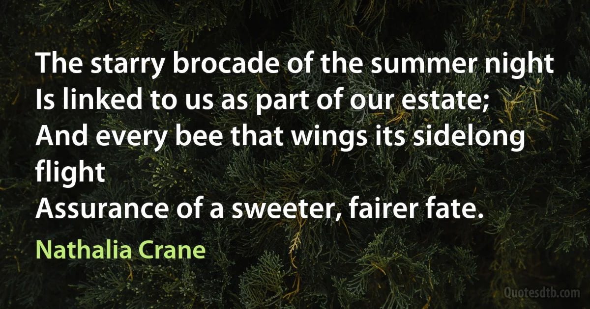 The starry brocade of the summer night
Is linked to us as part of our estate;
And every bee that wings its sidelong flight
Assurance of a sweeter, fairer fate. (Nathalia Crane)