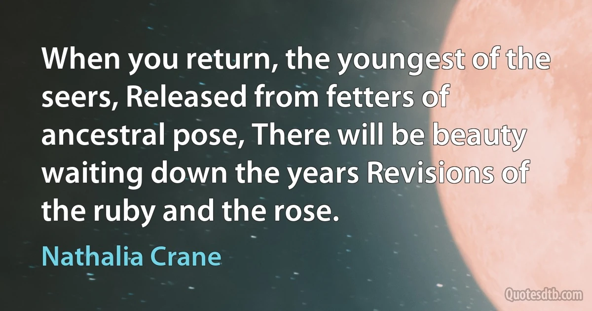 When you return, the youngest of the seers, Released from fetters of ancestral pose, There will be beauty waiting down the years Revisions of the ruby and the rose. (Nathalia Crane)