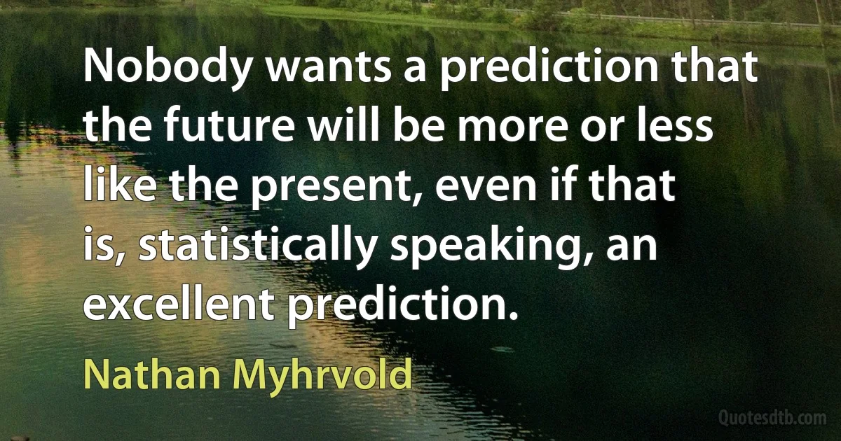 Nobody wants a prediction that the future will be more or less like the present, even if that is, statistically speaking, an excellent prediction. (Nathan Myhrvold)