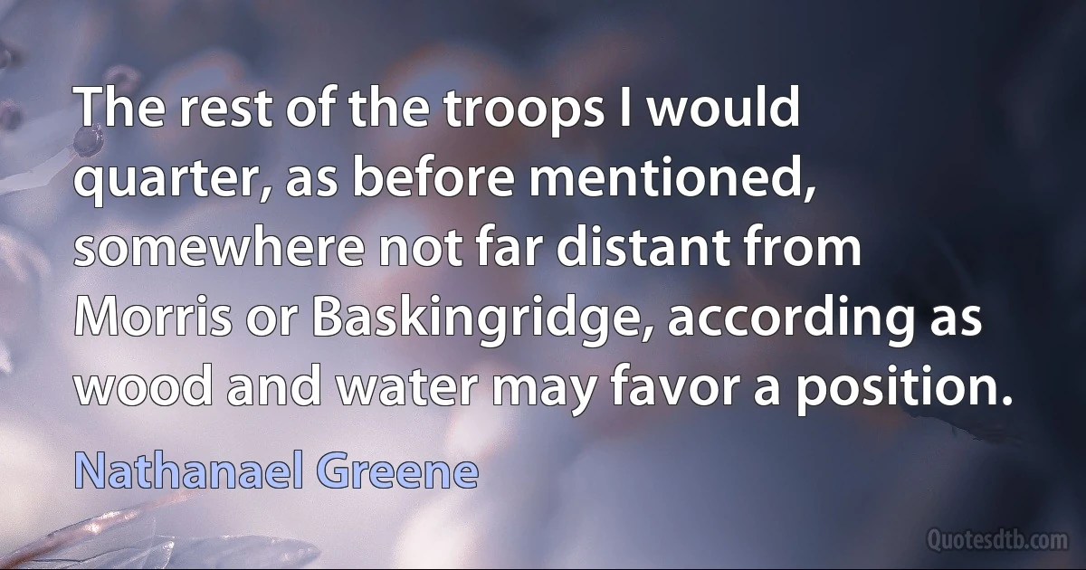 The rest of the troops I would quarter, as before mentioned, somewhere not far distant from Morris or Baskingridge, according as wood and water may favor a position. (Nathanael Greene)