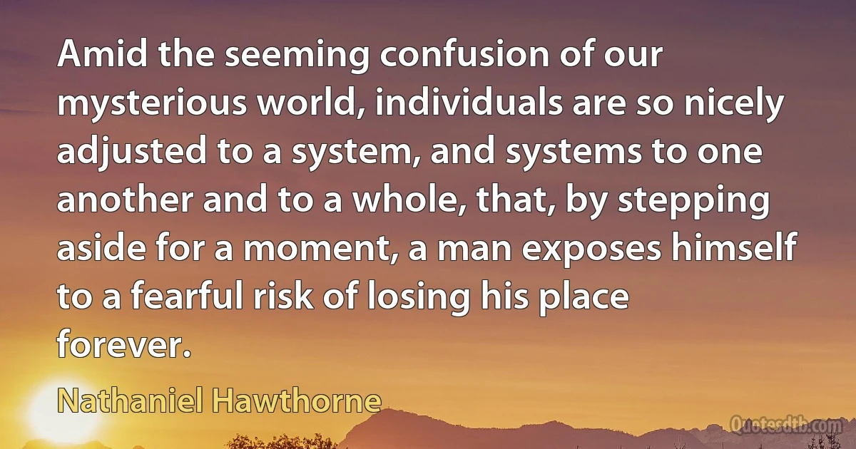 Amid the seeming confusion of our mysterious world, individuals are so nicely adjusted to a system, and systems to one another and to a whole, that, by stepping aside for a moment, a man exposes himself to a fearful risk of losing his place forever. (Nathaniel Hawthorne)