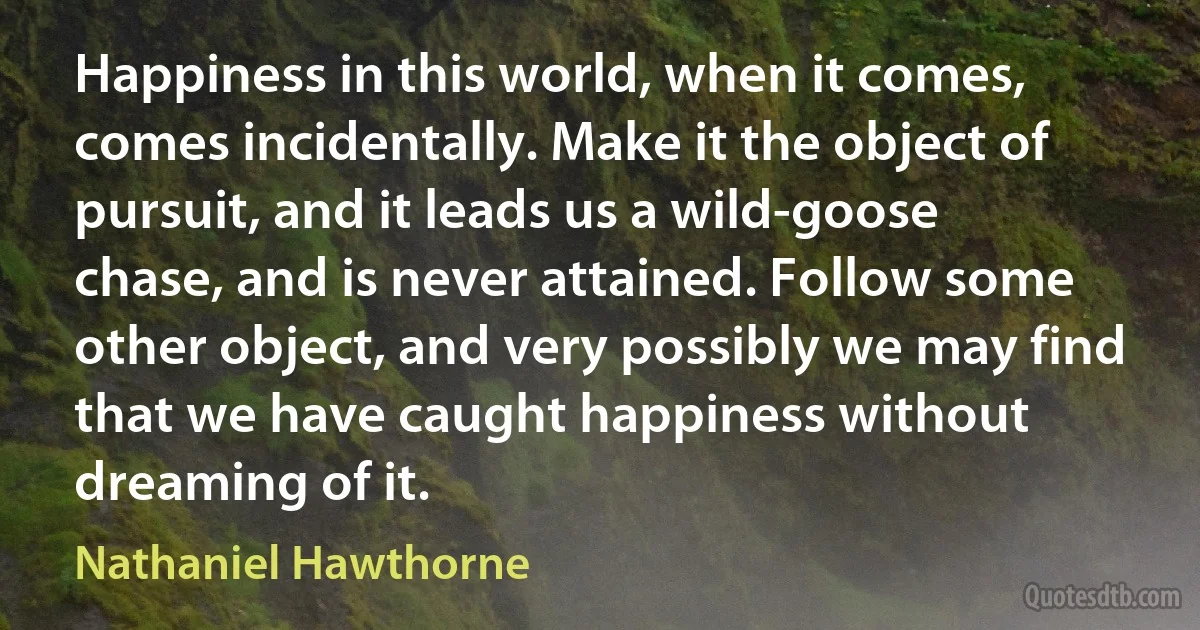 Happiness in this world, when it comes, comes incidentally. Make it the object of pursuit, and it leads us a wild-goose chase, and is never attained. Follow some other object, and very possibly we may find that we have caught happiness without dreaming of it. (Nathaniel Hawthorne)