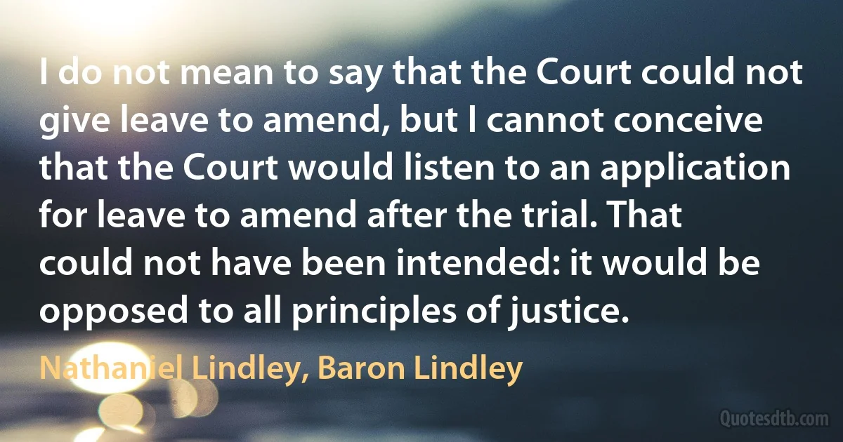 I do not mean to say that the Court could not give leave to amend, but I cannot conceive that the Court would listen to an application for leave to amend after the trial. That could not have been intended: it would be opposed to all principles of justice. (Nathaniel Lindley, Baron Lindley)