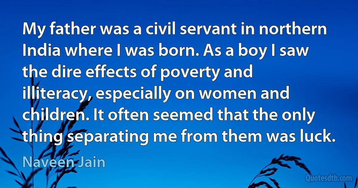 My father was a civil servant in northern India where I was born. As a boy I saw the dire effects of poverty and illiteracy, especially on women and children. It often seemed that the only thing separating me from them was luck. (Naveen Jain)