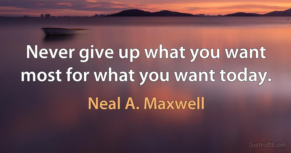 Never give up what you want most for what you want today. (Neal A. Maxwell)