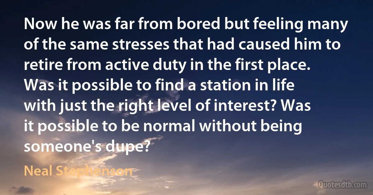 Now he was far from bored but feeling many of the same stresses that had caused him to retire from active duty in the first place. Was it possible to find a station in life with just the right level of interest? Was it possible to be normal without being someone's dupe? (Neal Stephenson)