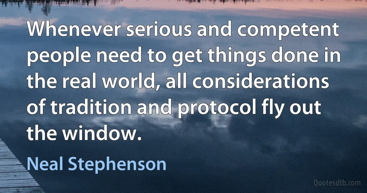 Whenever serious and competent people need to get things done in the real world, all considerations of tradition and protocol fly out the window. (Neal Stephenson)