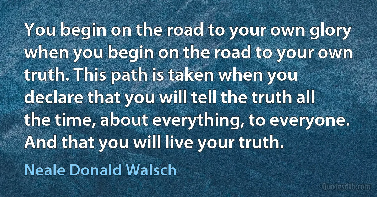 You begin on the road to your own glory when you begin on the road to your own truth. This path is taken when you declare that you will tell the truth all the time, about everything, to everyone. And that you will live your truth. (Neale Donald Walsch)